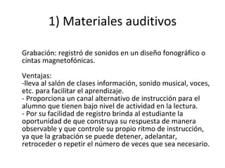 1) Materiales auditivos Grabación: registró de sonidos en un diseño fonográfico o cintas magnetofónicas. Ventajas: -lleva al salón de clases información, sonido musical, voces, etc. para facilitar el aprendizaje. - Proporciona un canal alternativo de instrucción para el alumno que tienen bajo nivel de actividad en la lectura. - Por su facilidad de registro brinda al estudiante la oportunidad de que construya su respuesta de manera observable y que controle su propio ritmo de instrucción, ya que la grabación se puede detener, adelantar, retroceder o repetir el número de veces que sea necesario. 