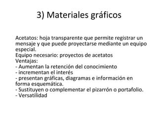 3) Materiales gráficos Acetatos: hoja transparente que permite registrar un mensaje y que puede proyectarse mediante un equipo especial. Equipo necesario: proyectos de acetatos Ventajas: - Aumentan la retención del conocimiento - incrementan el interés - presentan gráficas, diagramas e información en forma esquemática. - Sustituyen o complementar el pizarrón o portafolio. - Versatilidad 
