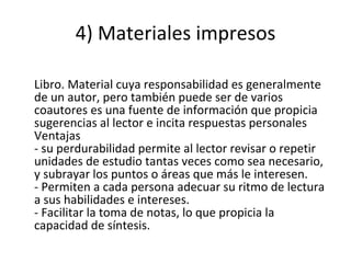 4) Materiales impresos Libro. Material cuya responsabilidad es generalmente de un autor, pero también puede ser de varios coautores es una fuente de información que propicia sugerencias al lector e incita respuestas personales Ventajas - su perdurabilidad permite al lector revisar o repetir unidades de estudio tantas veces como sea necesario, y subrayar los puntos o áreas que más le interesen. - Permiten a cada persona adecuar su ritmo de lectura a sus habilidades e intereses. - Facilitar la toma de notas, lo que propicia la capacidad de síntesis. 