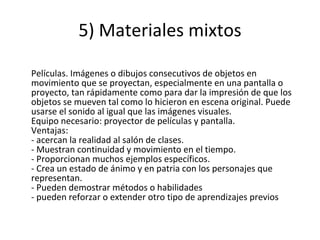 5) Materiales mixtos Películas. Imágenes o dibujos consecutivos de objetos en movimiento que se proyectan, especialmente en una pantalla o proyecto, tan rápidamente como para dar la impresión de que los objetos se mueven tal como lo hicieron en escena original. Puede usarse el sonido al igual que las imágenes visuales. Equipo necesario: proyector de películas y pantalla. Ventajas: - acercan la realidad al salón de clases. - Muestran continuidad y movimiento en el tiempo. - Proporcionan muchos ejemplos específicos. - Crea un estado de ánimo y en patria con los personajes que representan. - Pueden demostrar métodos o habilidades - pueden reforzar o extender otro tipo de aprendizajes previos 