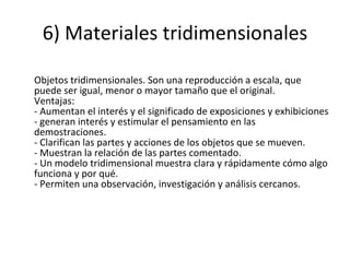 6) Materiales tridimensionales Objetos tridimensionales. Son una reproducción a escala, que puede ser igual, menor o mayor tamaño que el original. Ventajas: - Aumentan el interés y el significado de exposiciones y exhibiciones - generan interés y estimular el pensamiento en las demostraciones. - Clarifican las partes y acciones de los objetos que se mueven. - Muestran la relación de las partes comentado. - Un modelo tridimensional muestra clara y rápidamente cómo algo funciona y por qué. - Permiten una observación, investigación y análisis cercanos. 