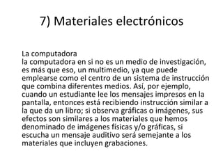 7) Materiales electrónicos La computadora la computadora en si no es un medio de investigación, es más que eso, un multimedio, ya que puede emplearse como el centro de un sistema de instrucción que combina diferentes medios. Así, por ejemplo, cuando un estudiante lee los mensajes impresos en la pantalla, entonces está recibiendo instrucción similar a la que da un libro; si observa gráficas o imágenes, sus efectos son similares a los materiales que hemos denominado de imágenes físicas y/o gráficas, si escucha un mensaje auditivo será semejante a los materiales que incluyen grabaciones. 