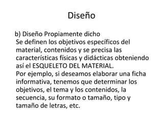 Diseño b) Diseño Propiamente dicho Se definen los objetivos específicos del material, contenidos y se precisa las características físicas y didácticas obteniendo así el ESQUELETO DEL MATERIAL. Por ejemplo, si deseamos elaborar una ficha informativa, tenemos que determinar los objetivos, el tema y los contenidos, la secuencia, su formato o tamaño, tipo y tamaño de letras, etc. 