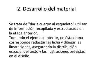 2. Desarrollo del material Se trata de "darle cuerpo al esqueleto" utilizan de información recopilada y estructurada en la etapa anterior. Tomando el ejemplo anterior, en ésta etapa corresponde redactar las ficha y dibujar las ilustraciones, asegurando la distribución espacial del texto y las ilustraciones previstas en el diseño. 