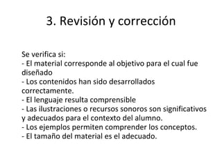 3. Revisión y corrección Se verifica si: - El material corresponde al objetivo para el cual fue diseñado - Los contenidos han sido desarrollados correctamente. - El lenguaje resulta comprensible - Las ilustraciones o recursos sonoros son significativos y adecuados para el contexto del alumno. - Los ejemplos permiten comprender los conceptos. - El tamaño del material es el adecuado. 