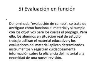5) Evaluación en función Denominada “evaluación de campo”, se trata de averiguar cómo funciona el material y si cumple con los objetivos para los cuales el prepago. Para ello, los alumnos en situación real de estudio trabajo utilizan el material educativo y los evaluadores del material aplican determinados instrumentos y registran cuidadosamente información sobre la eficiencia del material a la necesidad de una nueva revisión. 