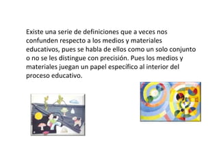 Existe una serie de definiciones que a veces nos confunden respecto a los medios y materiales educativos, pues se habla de ellos como un solo conjunto o no se les distingue con precisión. Pues los medios y materiales juegan un papel específico al interior del proceso educativo. 