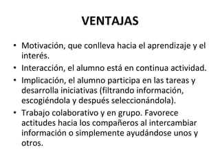 VENTAJAS Motivación, que conlleva hacia el aprendizaje y el interés. Interacción, el alumno está en continua actividad. Implicación, el alumno participa en las tareas y desarrolla iniciativas (filtrando información, escogiéndola y después seleccionándola). Trabajo colaborativo y en grupo. Favorece actitudes hacia los compañeros al intercambiar información o simplemente ayudándose unos y otros. 
