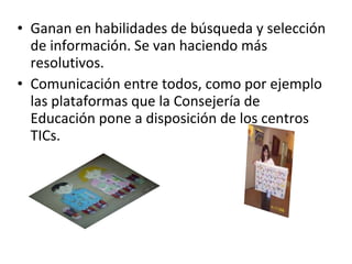 Ganan en habilidades de búsqueda y selección de información. Se van haciendo más resolutivos. Comunicación entre todos, como por ejemplo las plataformas que la Consejería de Educación pone a disposición de los centros TICs. 