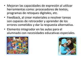 Mejoran las capacidades de expresión al utilizar herramientas como: procesadores de textos, programas de retoques digitales, etc. Feedback, al crear materiales o resolver tareas son capaces de retroceder y aprender de los errores cometidos y dar la respuesta alternativa. Elemento integrador en las aulas para el alumnado con necesidades educativas especiales. 