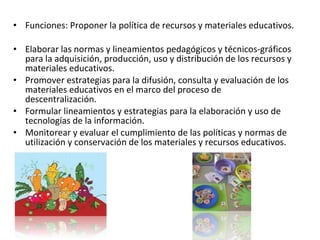 Funciones: Proponer la política de recursos y materiales educativos. Elaborar las normas y lineamientos pedagógicos y técnicos-gráficos para la adquisición, producción, uso y distribución de los recursos y materiales educativos. Promover estrategias para la difusión, consulta y evaluación de los materiales educativos en el marco del proceso de descentralización. Formular lineamientos y estrategias para la elaboración y uso de tecnologías de la información. Monitorear y evaluar el cumplimiento de las políticas y normas de utilización y conservación de los materiales y recursos educativos. 