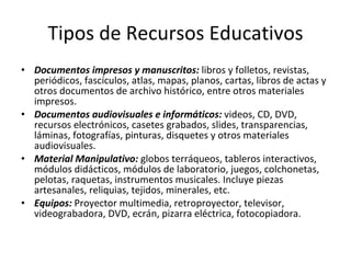 Tipos de Recursos Educativos Documentos impresos y manuscritos:  libros y folletos, revistas, periódicos, fascículos, atlas, mapas, planos, cartas, libros de actas y otros documentos de archivo histórico, entre otros materiales impresos. Documentos audiovisuales e informáticos:  videos, CD, DVD, recursos electrónicos, casetes grabados, slides, transparencias, láminas, fotografías, pinturas, disquetes y otros materiales audiovisuales. Material Manipulativo:  globos terráqueos, tableros interactivos, módulos didácticos, módulos de laboratorio, juegos, colchonetas, pelotas, raquetas, instrumentos musicales. Incluye piezas artesanales, reliquias, tejidos, minerales, etc. Equipos:  Proyector multimedia, retroproyector, televisor, videograbadora, DVD, ecrán, pizarra eléctrica, fotocopiadora. 
