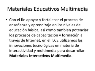 Materiales Educativos Multimedia Con el fin apoyar y fortalecer el proceso de enseñanza y aprendizaje en los niveles de educación básica, así como también potenciar los procesos de capacitación y formación a través de Internet, en el ILCE utilizamos las innovaciones tecnológicas en materia de interactividad y multimedia para desarrollar  Materiales Interactivos Multimedia .  