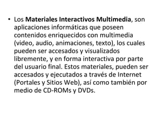 Los  Materiales Interactivos Multimedia , son aplicaciones informáticas que poseen contenidos enriquecidos con multimedia (video, audio, animaciones, texto), los cuales pueden ser accesados y visualizados libremente, y en forma interactiva por parte del usuario final. Estos materiales, pueden ser accesados y ejecutados a través de Internet (Portales y Sitios Web), así como también por medio de CD-ROMs y DVDs.  