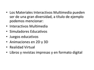 Los Materiales Interactivos Multimedia pueden ser de una gran diversidad, a título de ejemplo podemos mencionar:  Interactivos Multimedia Simuladores Educativos Juegos educativos Animaciones en 2D y 3D Realidad Virtual Libros y revistas impresas y en formato digital  