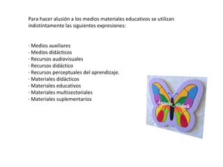 Para hacer alusión a los medios materiales educativos se utilizan indistintamente las siguientes expresiones: · Medios auxiliares · Medios didácticos · Recursos audiovisuales · Recursos didáctico  · Recursos perceptuales del aprendizaje. · Materiales didácticos · Materiales educativos · Materiales multisectoriales · Materiales suplementarios 
