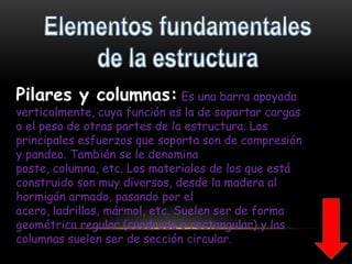 Elementos fundamentales de la estructura Pilares y columnas: Es una barra apoyada verticalmente, cuya función es la de soportar cargas o el peso de otras partes de la estructura. Los principales esfuerzos que soporta son de compresión y pandeo. También se le denomina poste, columna, etc. Los materiales de los que está construido son muy diversos, desde la madera al hormigón armado, pasando por el acero, ladrillos, mármol, etc. Suelen ser de forma geométrica regular (cuadrada o rectangular) y las columnas suelen ser de sección circular.