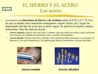EL HIERRO Y EL ACERO. Los aceros Los aceros son  aleaciones de hierro y de carbono  (entre el 0´03 y el 1´76 %)   a las que se añaden otros materiales (manganeso, níquel, titanio, etc.) según las propiedades del tipo de acero que se desee lograr. Se aplican en muchos campos industriales. Hay dos tipos de aceros: Aceros comunes . Hechos sólo con hierro y carbono. Son muy fáciles de soldar y poco resistentes a la corrosión. Se emplean en estructuras, clavos, tornillos, herramientas, ... Aceros aleados . Hechos con hierro, carbono y otros elementos.Muy resistentes a la corrosión, al desgaste y a las altas temperaturas. Se emplean para fabricar instrumentos y piezas especiales. Acero común Aceros aleados Volver al índice 