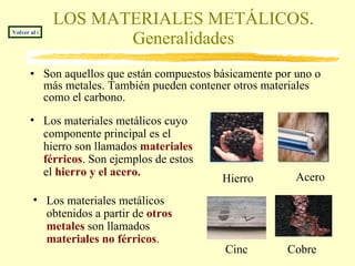 LOS MATERIALES METÁLICOS. Generalidades Son aquellos que están compuestos básicamente por uno o más metales. También pueden contener otros materiales como el carbono.  Los materiales metálicos cuyo componente principal es el hierro son llamados  materiales férricos . Son ejemplos de estos el  hierro y el acero.   Los materiales metálicos obtenidos a partir de  otros metales  son llamados  materiales no férricos .  Hierro Acero Cinc Cobre Volver al índice 
