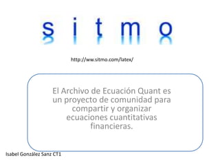 http://ww.sitmo.com/latex/ El Archivo de Ecuación Quant es un proyecto de comunidad para compartir y organizar ecuaciones cuantitativas financieras. Isabel González Sanz CT1 