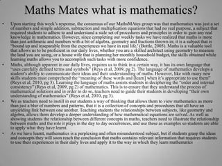 Maths Mates what is mathematics?Upon starting this week’s response, the consensus of our MathsMAtes group was that mathematics was just a set of numbers and simple addition, subtraction and multiplication equations that had no real purpose, a subject that required students to adhere to and understand a stale set of procedures and principles in order to gain any real knowledge in mathematics. However, since completing our weekly tasks we have realized that maths is more than just arithmetic and numbers with a bit of algebra, geometry and fractions thrown in; it is a subject that is “bound up and inseparable from the experiences we have in real life.' (Bottle, 2005). Maths is a valuable tool that allows us to be proficient in our daily lives, whether you are a skilled architect using geometry to measure the land you are using, or a house wife that is planning her monthly household budget, the skills obtained while learning maths allows you to accomplish such tasks with more confidence. Maths, although apparent in our daily lives, requires us to think in a certain way, it has its own language that “uses carefully defined terms and symbols” (Reys et al, 2009, pg 2). The language of mathematics develops a student’s ability to communicate their ideas and their understanding of maths. However, like with many new skills students must comprehend the “meaning of these words and [learn] when it’s appropriate to use them” (Reys et al, 2010, pg 3). Learning the language of maths assists students in deciphering the “order and internal consistency” (Reys et al, 2009, pg 2) of mathematics. This is to ensure that they understand the process of mathematical solutions and in order to do so, teachers need to guide their students in developing “their own understanding of mathematics” (Reys et al, 2010, pg 3). We as teachers need to instill in our students a way of thinking that allows them to view mathematics as more than just a blur of numbers and patterns, that it is a collection of concepts and procedures that all have an unyielding link between one another. Teaching students the relationships between subjects, like geometry and algebra, allows them develop a deeper understanding of how mathematical equations are solved. As well as showing students the relationship between different concepts in maths, teachers need to illustrate the relationship between maths and the role it plays in the day to day occurrences, and use these as examples so students are able to apply what they have learnt. As we have learnt, mathematics is a perplexing and often misunderstood subject, but if students grasp the ideas and concepts they will soon reach the conclusion that maths contains relevant information that requires students to use their experiences in their daily lives and apply it to the way in which they learn mathematics