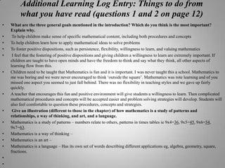 Additional Learning Log Entry: Things to do from what you have read (questions 1 and 2 on page 12)What are the three general goals mentioned in the introduction? Which do you think is the most important? Explain why.To help children make sense of specific mathematical content, including both procedures and conceptsTo help children learn how to apply mathematical ideas to solve problemsTo foster positive dispositions, such as persistence, flexibility, willingness to learn, and valuing mathematics I feel that the fostering of positive dispositions and giving children a willingness to learn are extremely important. If children are taught to have open minds and have the freedom to think and say what they think, all other aspects of learning flow from this. Children need to be taught that Mathematics is fun and it is important. I was never taught this a school. Mathematics to me was boring and we were never encouraged to think ‘outside the square’. Mathematics was rote learning and of you missed one aspect you seemed to just fall behind. There was no flexibility in teaching styles and we gave up fairly quickly.A teacher that encourages this fun and positive environment will give students a willingness to learn. Then complicated mathematical procedures and concepts will be accepted easier and problem solving strategies will develop. Students will also feel comfortable to question these procedures, concepts and strategies. Give an illustration (different to those in the chapter) of how mathematics is a study of patterns and relationships, a way of thinking, and art, and a language.Mathematics is a study of patterns – numbers relate to others, patterns in times tables ie 9x4=36, 9x5=45, 9x6=54, 9x7=63.Mathematics is a way of thinking – Mathematics is an art –Mathematics is a language – Has its own set of words describing different applications eg, algebra, geometry, square, fractions.   