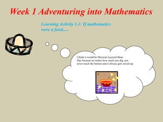 Week 1 Adventuring into MathematicsLearning Activity 1.1: If mathematics were a food.....I think it would be Mexican Layered Bean Dip, because no matter how much you dig, you never reach the bottom and it always gets mixed up.