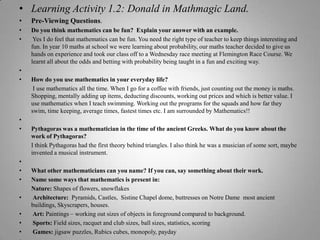 Learning Activity 1.2: Donald in Mathmagic Land.Pre-Viewing Questions.Do you think mathematics can be fun?  Explain your answer with an example. Yes I do feel that mathematics can be fun. You need the right type of teacher to keep things interesting and fun. In year 10 maths at school we were learning about probability, our maths teacher decided to give us hands on experience and took our class off to a Wednesday race meeting at Flemington Race Course. We learnt all about the odds and betting with probability being taught in a fun and exciting way. How do you use mathematics in your everyday life? I use mathematics all the time. When I go for a coffee with friends, just counting out the money is maths. Shopping, mentally adding up items, deducting discounts, working out prices and which is better value. I use mathematics when I teach swimming. Working out the programs for the squads and how far they swim, time keeping, average times, fastest times etc. I am surrounded by Mathematics!! Pythagoras was a mathematician in the time of the ancient Greeks. What do you know about the work of Pythagoras?I think Pythagoras had the first theory behind triangles. I also think he was a musician of some sort, maybe invented a musical instrument. What other mathematicians can you name? If you can, say something about their work.Name some ways that mathematics is present in:Nature: Shapes of flowers, snowflakes Architecture:  Pyramids, Castles,  Sistine Chapel dome, buttresses on Notre Dame  most ancient buildings, Skyscrapers, houses. Art: Paintings – working out sizes of objects in foreground compared to background. Sports: Field sizes, racquet and club sizes, ball sizes, statistics, scoring Games: jigsaw puzzles, Rubics cubes, monopoly, payday 