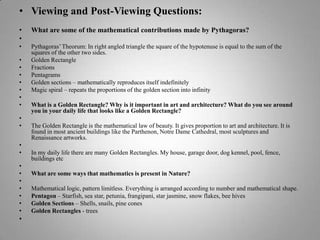 Viewing and Post-Viewing Questions:What are some of the mathematical contributions made by Pythagoras? Pythagoras’ Theorum: In right angled triangle the square of the hypotenuse is equal to the sum of the squares of the other two sides.Golden RectangleFractionsPentagramsGolden sections – mathematically reproduces itself indefinitelyMagic spiral – repeats the proportions of the golden section into infinity What is a Golden Rectangle? Why is it important in art and architecture? What do you see around you in your daily life that looks like a Golden Rectangle? The Golden Rectangle is the mathematical law of beauty. It gives proportion to art and architecture. It is found in most ancient buildings like the Parthenon, Notre Dame Cathedral, most sculptures and Renaissance artworks.  In my daily life there are many Golden Rectangles. My house, garage door, dog kennel, pool, fence, buildings etc What are some ways that mathematics is present in Nature? Mathematical logic, pattern limitless. Everything is arranged according to number and mathematical shape.Pentagon – Starfish, sea star, petunia, frangipani, star jasmine, snow flakes, bee hivesGolden Sections – Shells, snails, pine conesGolden Rectangles - trees 