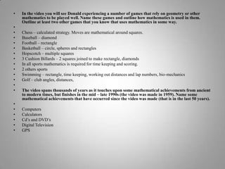In the video you will see Donald experiencing a number of games that rely on geometry or other mathematics to be played well. Name these games and outline how mathematics is used in them. Outline at least two other games that you know that uses mathematics in some way. Chess – calculated strategy. Moves are mathematical around squares.Baseball – diamondFootball – rectangleBasketball – circle, spheres and rectanglesHopscotch – multiple squares3 Cushion Billards – 2 squares joined to make rectangle, diamondsIn all sports mathematics is required for time keeping and scoring.2 others sportsSwimming – rectangle, time keeping, working out distances and lap numbers, bio-mechanicsGolf – club angles, distances,  The video spans thousands of years as it touches upon some mathematical achievements from ancient to modern times, but finishes in the mid – late 1990s (the video was made in 1959). Name some mathematical achievements that have occurred since the video was made (that is in the last 50 years). ComputersCalculatorsCd’s and DVD’sDigital TelevisionGPS