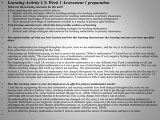 Learning Activity 1.5: Week 1 Assessment 1 preparationWhat are the learning outcomes for the unit?After completing this unit you will be able to:1.    Identify, describe and apply effective teaching strategies for teaching mathematics.2.    Analyse and critique strategies and resources for teaching mathematics in primary classrooms.3.    Demonstrate knowledge of local curriculum documents connected to teaching mathematics.4.    Show personal knowledge of mathematics suitable to a teacher of primary aged children.Unit learning outcome(s) for which this item provides evidence of learning1.    Identify, describe and apply effective teaching strategies for teaching mathematics.2.    Analyse and critique strategies and resources for teaching mathematics in primary classrooms.Description/outline of what you have learned and how this learning demonstrates the learning outcomes you have specified above The way mathematics has changed throughout the years, how we see mathematics, and the way it is all around us in our daily lives is the basis of my learning for this week. After joining our Mathsmates group, we had to answer the question ‘What is mathematics?’ I found that we all had very similar experiences with maths. ‘The overwhelming view of mathematics indicated one of very negative feelings towards a subject which most had very few, if any, positive memories of’ (Mathsmates, 2009). By completing both 1.1 and 1.4, we had a way to describe mathematics in a very different way. Food is something we all can relate to and being able to relate mathematics to it was a great way of identifying the areas that we don’t or do like. This is a very effective teaching strategy that I will use when I am teaching. This demonstrates outcome 1.Activity 1.2 has shown me the way mathematics has changed throughout the years. Not only our perception but also the way it is taught and the actual advances in mathematics. I also looked into my daily life and found mathematics everywhere. Activity 1.3 showed me my strengths and weaknesses in mathematics. I realised how little I really know and how much I need to learn. How this learning relates to your development as an effective primary mathematics teacher I feel that by recognising the way that mathematics and teaching methods have both changed throughout the years we can become more effective teachers. Once, teaching methods were content focused, we had to get through what was expected of us, today teaching needs to be  ‘more learner centred’ (Booker et al., 2004). Effective teachers will build upon the student’s prior knowledge and not just teach what has to be achieved. This is a big change from when I was at school.By understanding the ways in which mathematics has changed over the years, I can see how different teaching methods are required. Mathematics is no longer the simple process of arithmetic (plus, minus etc), the term numeracy has been developed to encompass the old and the new. Booker describes numeracy as ‘a satisfactory description of the extended mathematical processes and understanding that are now required in everyday situations’ (Booker et al., 2004). To be an effective primary mathematics teacher I need to understand the nature of mathematics and how it is learnt. 