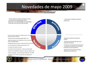 Novedades de mayo 2009

 • Nueve ofertas de empleo recibida en el mes                                             • Cómo buscar empleo con buenas 
 de  mayo (01 de paleontología, 01 de                                                     referencias.
 geotecnia, 01 de hidrogeología, 02 de geología, 
 01 de obra civil y 03 de control de obra).




•El paro se frena en abril pero el Gobierno avisa: no se puede 
hablar de punto de inflexión.
•Perspectiva de la Universidad española 2009 – CYD                                        •Recepción y atención de ofertas de 
                                                                                          empleo.
                                                                                             p
•Becas para colaborar en investigaciones sobre contaminación de 
suelos y ecología de aguas                                                                •Preparación de plantilla del informe de 
•Geólogos del Mundo convoca a la selección de tres voluntarios                            Desarrollo Profesional.

•Las 10 medidas para el empleo propuestas por la UE                                       •Pruebas de la nueva Red Social profesional 
                                                                                          y resolución de incidencias con la empresa 
•El empleo visto desde el otro lado
 El empleo visto desde el otro lado                                                       proveedora de dicha plataforma.
                                                                                                 d    d di h l f
•Convocatoria Procesos Selectivos ‐ Ofertas de Empleo 2009
                                                                                          •Seguimiento de las ofertas de empleo 
•Estudio Anual CATENON de Satisfacción Laboral y Calidad de Vida                          (estado de las candidaturas).
•Empleo en geología ‐ Informe Desarrollo Profesional ‐ Abril 2009
•Publicación de las ofertas de empleo del mes publicadas en
•Publicación de las ofertas de empleo del mes publicadas en 
INFOJOBS.


                                 ILUSTRE COLEGIO OFICIAL DE GEÓLOGOS ‐ ÁREA DE DESARROLLO PROFESIONAL
 