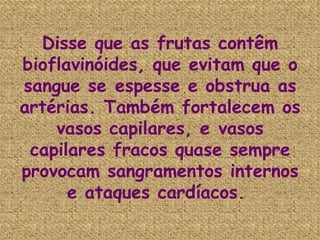 Disse que as frutas contêm bioflavinóides, que evitam que o sangue se espesse e obstrua as artérias. Também fortalecem os vasos capilares, e vasos capilares fracos quase sempre provocam sangramentos internos e ataques cardíacos.   