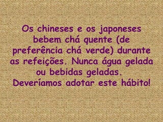 Os chineses e os japoneses bebem chá quente (de preferência chá verde) durante as refeições. Nunca água gelada ou bebidas geladas.  Deveríamos adotar este hábito! 
