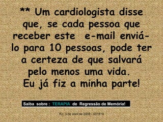**  Um cardiologista disse que, se cada pessoa que receber este  e-mail enviá-lo para 10 pessoas, pode ter a certeza de que salvará pelo menos uma vida.  Eu já fiz a minha parte! RJ, 3 de abril de 2008 - 031819 Saiba  sobre :  TERAPIA   de  Regressão de Memória! 