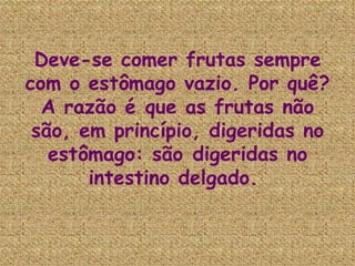 Deve-se comer frutas sempre com o estômago vazio. Por quê? A razão é que as frutas não são, em princípio, digeridas no estômago: são digeridas no intestino delgado.  