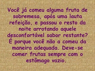 Você já comeu alguma fruta de sobremesa, após uma lauta refeição, e passou o resto da noite arrotando aquele desconfortável sabor restante? É porque você não a comeu da maneira adequada. Deve-se comer frutas sempre com o estômago vazio.   