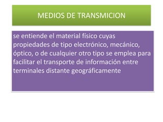 MEDIOS DE TRANSMICION se entiende el material físico cuyas propiedades de tipo electrónico, mecánico, óptico, o de cualquier otro tipo se emplea para facilitar el transporte de información entre terminales distante geográficamente 
