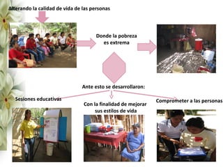 Alterando la calidad de vida de las personas



                                     Donde la pobreza
                                       es extrema




                               Ante esto se desarrollaron:

  Sesiones educativas                                         Comprometer a las personas
                                Con la finalidad de mejorar
                                     sus estilos de vida
 