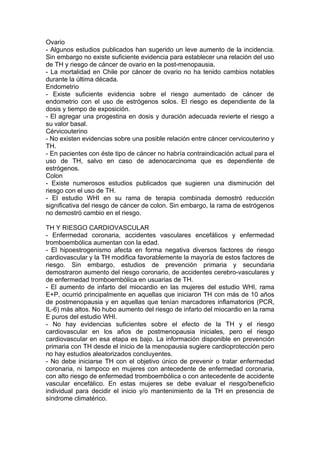 Ovario
- Algunos estudios publicados han sugerido un leve aumento de la incidencia.
Sin embargo no existe suficiente evidencia para establecer una relación del uso
de TH y riesgo de cáncer de ovario en la post-menopausia.
- La mortalidad en Chile por cáncer de ovario no ha tenido cambios notables
durante la última década.
Endometrio
- Existe suficiente evidencia sobre el riesgo aumentado de cáncer de
endometrio con el uso de estrógenos solos. El riesgo es dependiente de la
dosis y tiempo de exposición.
- El agregar una progestina en dosis y duración adecuada revierte el riesgo a
su valor basal.
Cérvicouterino
- No existen evidencias sobre una posible relación entre cáncer cervicouterino y
TH.
- En pacientes con éste tipo de cáncer no habría contraindicación actual para el
uso de TH, salvo en caso de adenocarcinoma que es dependiente de
estrógenos.
Colon
- Existe numerosos estudios publicados que sugieren una disminución del
riesgo con el uso de TH.
- El estudio WHI en su rama de terapia combinada demostró reducción
significativa del riesgo de cáncer de colon. Sin embargo, la rama de estrógenos
no demostró cambio en el riesgo.

TH Y RIESGO CARDIOVASCULAR
- Enfermedad coronaria, accidentes vasculares encefálicos y enfermedad
tromboembólica aumentan con la edad.
- El hipoestrogenismo afecta en forma negativa diversos factores de riesgo
cardiovascular y la TH modifica favorablemente la mayoría de estos factores de
riesgo. Sin embargo, estudios de prevención primaria y secundaria
demostraron aumento del riesgo coronario, de accidentes cerebro-vasculares y
de enfermedad tromboembólica en usuarias de TH.
- El aumento de infarto del miocardio en las mujeres del estudio WHI, rama
E+P, ocurrió principalmente en aquellas que iniciaron TH con más de 10 años
de postmenopausia y en aquellas que tenían marcadores inflamatorios (PCR,
IL-6) más altos. No hubo aumento del riesgo de infarto del miocardio en la rama
E puros del estudio WHI.
- No hay evidencias suficientes sobre el efecto de la TH y el riesgo
cardiovascular en los años de postmenopausia iniciales, pero el riesgo
cardiovascular en esa etapa es bajo. La información disponible en prevención
primaria con TH desde el inicio de la menopausia sugiere cardioprotección pero
no hay estudios aleatorizados concluyentes.
- No debe iniciarse TH con el objetivo único de prevenir o tratar enfermedad
coronaria, ni tampoco en mujeres con antecedente de enfermedad coronaria,
con alto riesgo de enfermedad tromboembólica o con antecedente de accidente
vascular encefálico. En estas mujeres se debe evaluar el riesgo/beneficio
individual para decidir el inicio y/o mantenimiento de la TH en presencia de
síndrome climatérico.
 