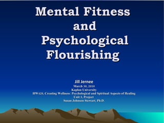 Mental Fitness  and Psychological Flourishing  Jill Jernee March 30, 2010 Kaplan University HW420, Creating Wellness: Psychological and Spiritual Aspects of Healing Unit 5, Project  Susan Johnson Stewart, Ph.D. 