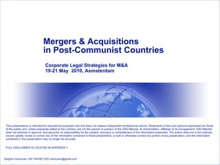Mergers & Acquisitions  in Post-Communist Countries Corporate Legal Strategies for M&A 19-21 May  2010, Asmsterdam Serghei Vahnovan +40 744-667-225 vahnovan@gmail.com This presentations is intended for educational purposes only and does not replace independent professional advice. Statements of fact and opinions expressed are those of the author and, unless expressly stated to the contrary, are not the opinion or position of the OAO Mechel, its shareholders, affiliates or its management. OAO Mechel does not endorse or approve, and assumes no responsibility for the content, accuracy or completeness of the information presented. The author does not in the ordinary course update, revise or correct any of the information contained in these presentation, or edit or otherwise correct any portion of any presentation, and the information contained in this presentation may no longer be accurate. FULL DISCLAIMER IS LOCATED IN APPENDIX 1 