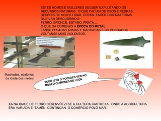 ESTES HOMES E MULLERES SEGUEN EXPLOTANDO OS RECURSOS NATURAIS , O QUE FACÍAN DE OSOS E PEDRAS, DESPOIS DE MOITO LIDAR, O IRÁN  FACER DOS MATERIAIS QUE VAN DESCUBRINDO:  FERRO, BRONCE, ESTAÑO, PRATA,…  O QUE DA COMENZO A  ÉPOCA DO METAL FANSE PESADAS ARMAS E MACHADAS E OS POBOADOS VÓLTANSE MÁIS VIOLENTOS. XA NA IDADE DE FERRO DESENVÓLVESE A CULTURA CASTREXA , ONDE A AGRICULTURA ERA VARIADA E  TAMÉN  CONTINÚAN  O COMERCIO POLO MAR.  Machadas, abalorios da idade dos metais   TODO ISTO O PODEDES VER NO MUSEO QUIÑONES DE LEÓN. 