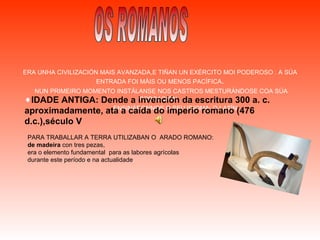 ERA UNHA CIVILIZACIÓN MAIS AVANZADA,E TIÑAN UN EXÉRCITO MOI PODEROSO . A SÚA ENTRADA FOI MÁIS OU MENOS PACÍFICA . NUN PRIMEIRO MOMENTO INSTÁLANSE NOS CASTROS MESTURÁNDOSE COA SÚA POBOACIÓN.  ENSINÁRONNOS O SEU IDIOMA; O LATÍN. OS ROMANOS IDADE ANTIGA: Dende a invención da escritura 300 a. c. aproximadamente, ata a caída do imperio romano (476 d.c.),século V PARA TRABALLAR A TERRA UTILIZABAN O  ARADO ROMANO: de madeira  con tres pezas,  era o elemento fundamental  para as labores agrícolas durante este período e na actualidade . 