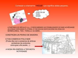 Comezan a chamarme  “VICUS”  que significa aldea pequena. CONSTRÚEN UN PEIRAO DE MADEIRA  E FAN COMERCIO POLO MAR  (Proba diso son a presenza de ánforas  portadoras de productos como:gran,viño,aceite,...)  A NOSA RÍA EMPEZA A TER MOITA  ACTIVIDADE . A PARTIRES DO SÉCULO I d.c.. E DESCUBRINDO AS POSIBILIDADES DO MAR ACHÉGANSE  AS ZONAS CERCANAS Ó LITORAL E FAN NOVAS EDIFICACIÓNS NA ZONA DO: BERBÉS,AREAL, TEIS , TORALLA, ALCABRE,... ¡POR FÍN XA TEÑO NOME! 