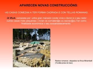 AS CASAS COMEZAN A TER FORMA CADRADA E CON TELLAS ROMANAS. A VILA:   composta por  unha gran mansión (onde vivía o dono) e o seu redor outras casas máis pequenas ( vivían os xornaleir@s ou escrav@s). Ten como finalidade económica o seu autoabastecemento .   APARECEN NOVAS CONSTRUCCIÓNS : Restos romanos  atopados na finca Mirambell (Toralla-praia do bao) 