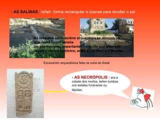 -  AS SALINAS :   teñen  forma rectangular e úsanse para recoller o sal Excavación arqueolóxica feita na zona do Areal As recentes excavacións arqueolóxicas demostran que nesta época existía Un asentamento importante , coincide coa área que ocupa o centro histórico, entre a rúa Real e o Berbés -  AS NECRÓPOLIS  :  era a cidade dos mortos, teñen tumbas con estelas funerarias ou lápidas . 