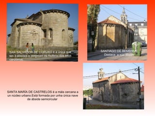 SAN SALVADOR DE CORUXO  é a única que ten 3 ábsides e destacan os motivos dos seus canzorros.  SANTIAGO DE BEMBRIVE  Destaca  a súa ábside   SANTA MARÍA DE CASTRELOS  é a máis cercana a un núcleo urbano.Está formada por unha única nave de ábside semicircular   