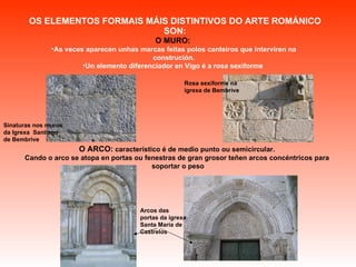 OS ELEMENTOS FORMAIS MÁIS DISTINTIVOS DO ARTE ROMÁNICO SON: O MURO:   As veces aparecen unhas marcas feitas   polos canteiros que interviren na construción. Un elemento diferenciador en Vigo é a rosa sexiforme  O ARCO:  característico é de medio punto ou semicircular.  Cando o arco se atopa en portas ou fenestras de gran grosor teñen arcos concéntricos para  soportar o peso Sinaturas nos muros da Igrexa  Santiago de Bembrive Rosa sexiforme na igrexa de Bembrive Arcos das portas da igrexa Santa María de Castrelos 