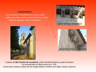 CANZORROS: Son decoracións escultóricas un pouco toscas están nas partes saintes dunha estructura vertical. Misturan aspectos reais ou fantásticos A igrexa de  Sta Cristina de Lavadores , sufriu transformacións co paso do tempo. foi reconstruida no último tercio do s. XIX,  aínda hoxe conserva restos de seu antigo edificio románico con algún vistoso canzorro. igrexa Santiago de Bembrive. Igrexa Sta Cristina de Lavadores 